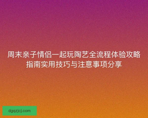 周末亲子情侣一起玩陶艺全流程体验攻略指南实用技巧与注意事项分享