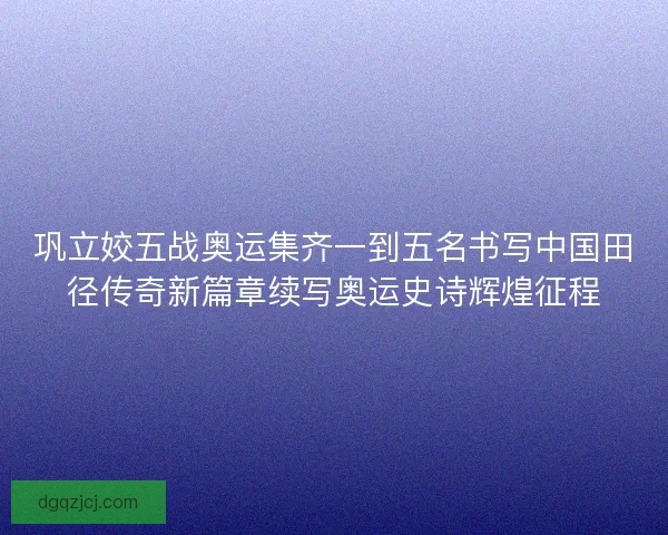 巩立姣五战奥运集齐一到五名书写中国田径传奇新篇章续写奥运史诗辉煌征程