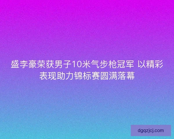 盛李豪荣获男子10米气步枪冠军 以精彩表现助力锦标赛圆满落幕