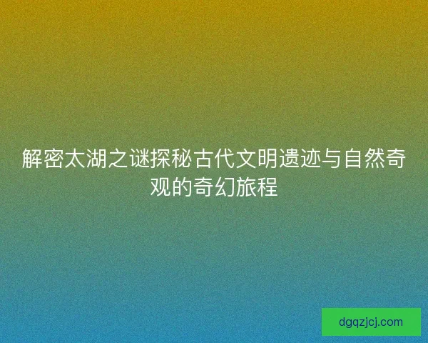 解密太湖之谜探秘古代文明遗迹与自然奇观的奇幻旅程