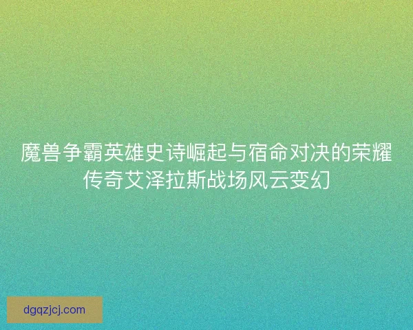 魔兽争霸英雄史诗崛起与宿命对决的荣耀传奇艾泽拉斯战场风云变幻